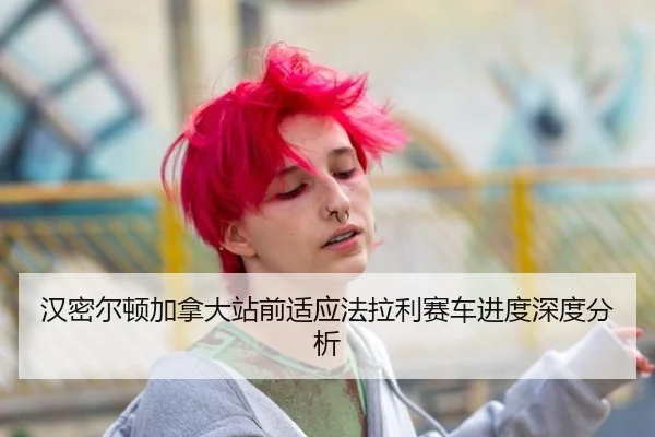 汉密尔顿加拿大站前适应法拉利赛车进度深度分析